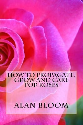 How to Propagate, Grow and Care For Roses: Old Fashioned Know-How for Modern Day Growers by Bloom, Alan