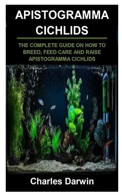 Apistogramma Cichlids: Apistogramma Cichlids: The Complete Guide on How to Breed, Feed Care and Raise Apistogramma Cichlids by Darwin, Charles