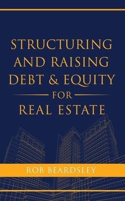 Structuring and Raising Debt & Equity for Real Estate by Beardsley, Rob