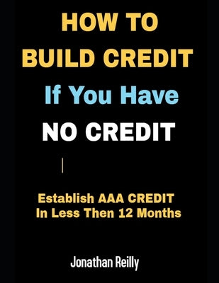 How to Build Credit If You Have No Credit - Establish AAA Credit in Less Then 12 months by Reilly, Jonathan