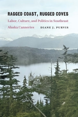 Ragged Coast, Rugged Coves: Labor, Culture, and Politics in Southeast Alaska Canneries by Purvis, Diane J.