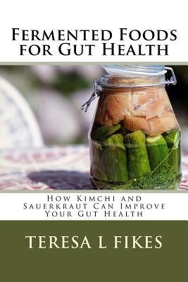 Fermented Foods for Gut Health: How Kimchi and Sauerkraut Can Improve Your Gut Health by Fikes, Teresa L.