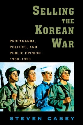 Selling the Korean War: Propaganda, Politics, and Public Opinion in the United States, 1950-1953 by Casey, Steven