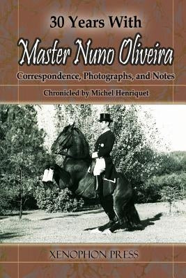 30 Years with Master Nuno Oliveira: Correspondence, Photographs and Notes Chronicled by Michel Henriquet by Henriquet, Michel