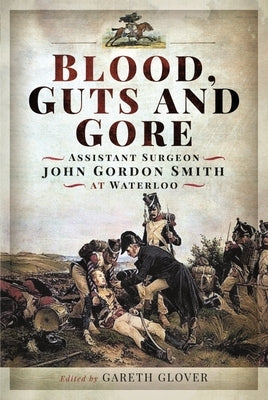 Blood, Guts and Gore: Assistant Surgeon John Gordon Smith at Waterloo by Smith, John Gordon