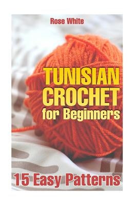 Tunisian Crochet for Beginners: 15 Easy Patterns: (Crochet Patterns, Crochet Stitches) by White, Rose