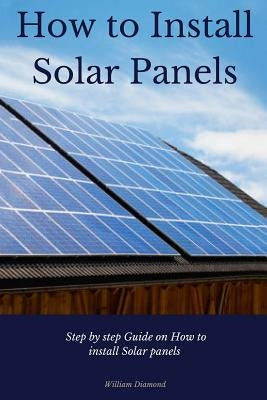 How to Install Solar Panels: Step-by-Step Guide on How to Install Solar Panels With Pictures 2017 by Diamond, William