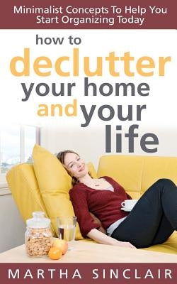 How To Declutter Your Home And Your Life; Minimalist Concepts To Help You Start Organizing Today by Sinclair, Martha