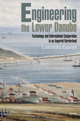 Engineering the Lower Danube: Technology and Territoriality in an Imperial Borderland, Late Eighteenth and Nineteenth Centuries by Gatejel, Luminita