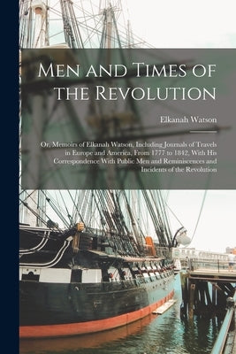 Men and Times of the Revolution; or, Memoirs of Elkanah Watson, Including Journals of Travels in Europe and America, From 1777 to 1842, With his Corre by Watson, Elkanah