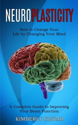 Neuroplasticity: How to Change Your Life by Changing Your Mind (A Complete Guide to Improving Your Brain Function) by Olivar, Kimberly