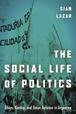 The Social Life of Politics: Ethics, Kinship, and Union Activism in Argentina by Lazar, Sian