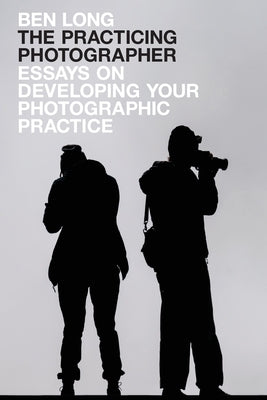 The Practicing Photographer: Essays on Developing Your Photographic Practice by Long, Ben