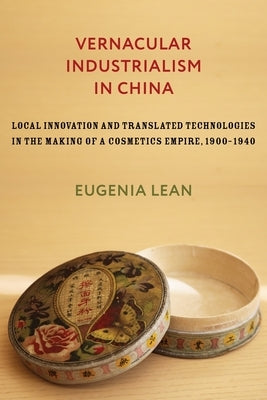 Vernacular Industrialism in China: Local Innovation and Translated Technologies in the Making of a Cosmetics Empire, 1900-1940 by Lean, Eugenia