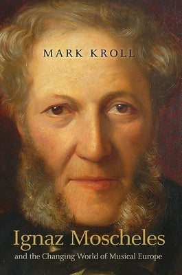 Ignaz Moscheles and the Changing World of Musical Europe by Kroll, Mark