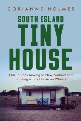 South Island Tiny House: Our Journey Moving to New Zealand and Building a Tiny House on Wheels by Holmes, Corianne