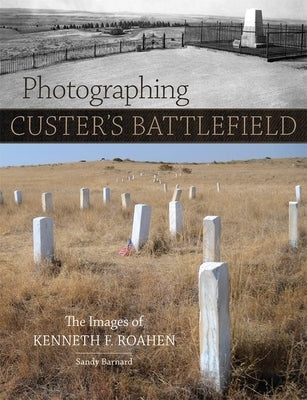 Photographing Custer's Battlefield: The Images of Kenneth F. Roahen by Barnard, Sandy