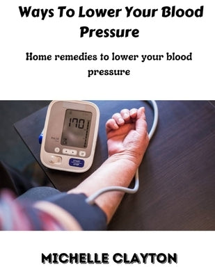 Ways to lower your blood pressure: Home remedies to lower your blood pressure by Clayton, Michelle