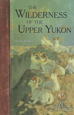 The Wilderness of the Upper Yukon: A Hunter's Exploration for Wild Sheep in Sub-Arctic Mountains by Sheldon, Charles