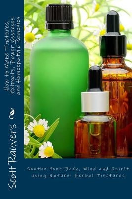 How to Make Tinctures, Extracts, Flower Essences and Homeopathic Remedies: Soothe Your Body, Mind and Spirit using Natural Herbal Tinctures by Rauvers, Scott