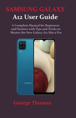 SAMSUNG GALAXY A12 User Guide: A Complete Manual for Beginners and Seniors with Tips and Tricks to Master the New Galaxy A12 like a Pro by Thomas, George