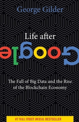 Life After Google: The Fall of Big Data and the Rise of the Blockchain Economy by Gilder, George
