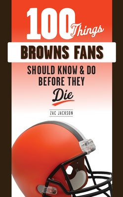 100 Things Browns Fans Should Know & Do Before They Die by Jackson, Zac