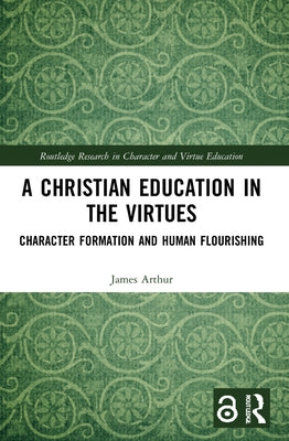 A Christian Education in the Virtues: Character Formation and Human Flourishing by Arthur, James