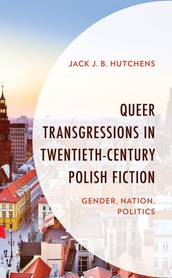 Queer Transgressions in Twentieth-Century Polish Fiction: Gender, Nation, Politics by Hutchens, Jack J. B.