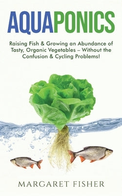 Aquaponics: Raising Fish & Growing an Abundance of Tasty, Organic Vegetables - Without the Confusion & Cycling Problems! by Fisher, Margaret