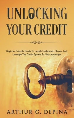 Unlocking Your Credit: Beginner-Friendly Guide To Legally Understand, Repair, And Leverage The Credit System To Your Advantage by Depina, Arthur G.