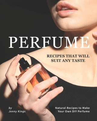 Perfume Recipes That Will Suit Any Taste: Natural Recipes to Make Your Own DIY Perfume by Kings, Jenny