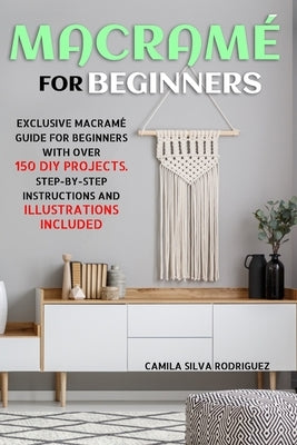 Macramé For Beginners: Exclusive Macramé Guide for Beginners With Over 150 DIY Projects - Step-by-Step Instructions and Illustrations Include by Rodriguez, Camila Silva