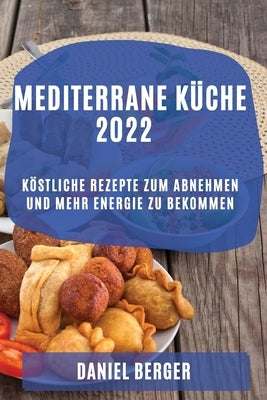 Mediterrane Küche 2022: Köstliche Rezepte Zum Abnehmen Und Mehr Energie Zu Bekommen by Berger, Daniel