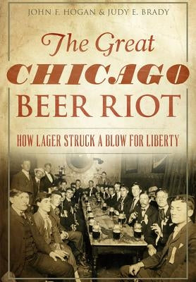 The Great Chicago Beer Riot: How Lager Struck a Blow for Liberty by Hogan, John F.