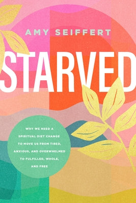 Starved: Why We Need a Spiritual Diet Change to Move Us from Tired, Anxious, and Overwhelmed to Fulfilled, Whole, and Free by Seiffert, Amy