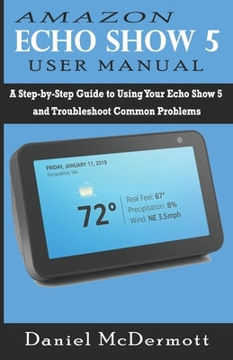 Amazon Echo Show 5 User Manual: A Step-by-Step Guide to Using Your Echo Show 5 and Troubleshoot Common Problems by McDermott, Daniel