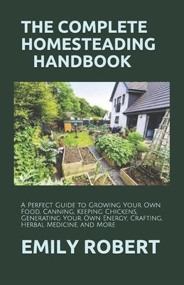 The Complete Homesteading Handbook: A Perfect Guide to Growing Your Own Food, Canning, Keeping Chickens, Generating Your Own Energy, Crafting, Herbal by Robert, Emily