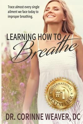Learning How to Breathe: Trace Almost Every Single Ailment We Face Today to Improper Breathing by Weaver, Corinne E.