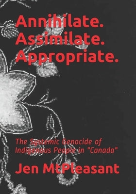 Annihilate. Assimilate. Appropriate.: The Systemic Genocide of Indigenous People in "Canada" by Mtpleasant, Jen
