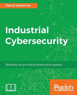 Industrial Cybersecurity: Efficiently secure critical infrastructure systems by Ackerman, Pascal