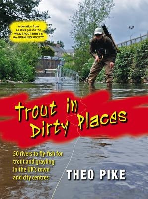 Trout in Dirty Places: 50 Rivers to Fly-Fish for Trout and Grayling in the Uk's Town and City Centres by Pike, Theo