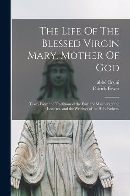 The Life Of The Blessed Virgin Mary, Mother Of God: Taken From the Traditions of the East, the Manners of the Israelites, and the Writings of the Holy by Orsini, Abb&#233; (Mathieu) 1802-1875