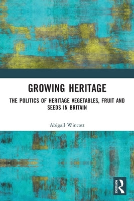 Growing Heritage: The Politics of Heritage Vegetables, Fruit and Seeds in Britain by Wincott, Abigail