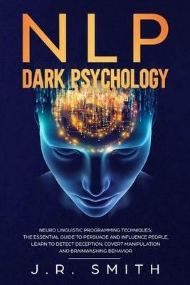 NLP Dark Psychology: Neuro-Linguistic Programming Techniques: The essential guide To Persuade and Influence People, Learn to detect decepti by Smith, J. R.