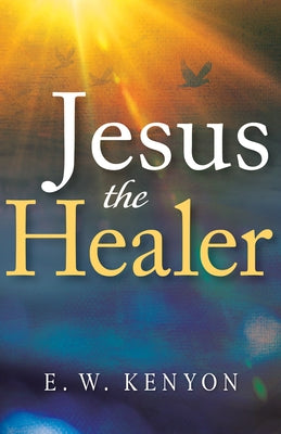 Jesus the Healer: Revelation Knowledge for the Gift of Healing by Kenyon, E. W.