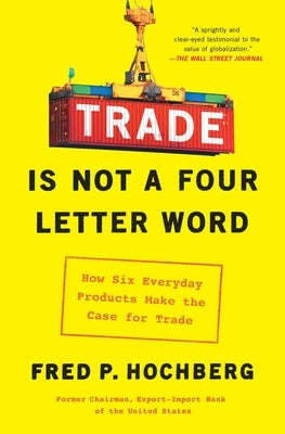 Trade Is Not a Four-Letter Word: How Six Everyday Products Make the Case for Trade by Hochberg, Fred P.