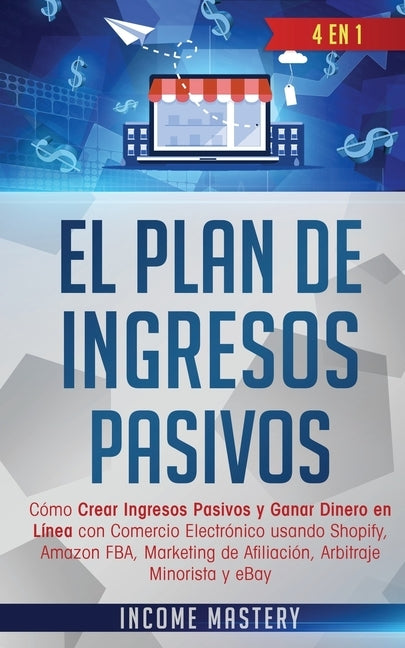 El Plan De Ingresos Pasivos: 4 en 1: Cómo Crear Ingresos Pasivos y Ganar Dinero en Línea con Comercio Electrónico usando Shopify, Amazon FBA, Marke by Mastery, Income