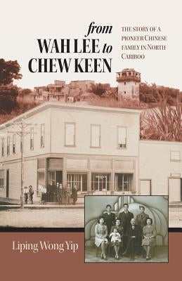 from Wah Lee to Chew Keen: The story of a pioneer Chinese family in North Cariboo by Yip, Liping Wong
