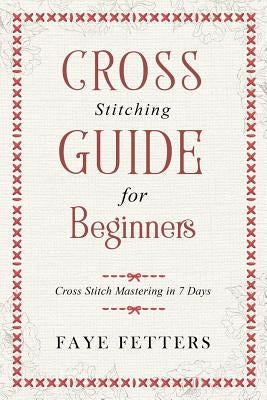 Cross Stitching Guide for Beginners: Cross Stitch Mastering in 7 Days by Fetters, Faye